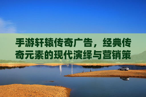 手游轩辕传奇广告,经典传奇元素的现代演绎与营销策略解析