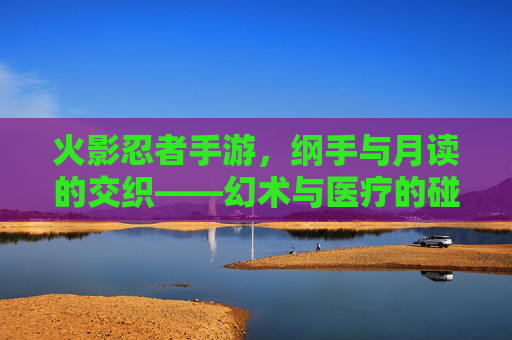 火影忍者手游,纲手与月读的交织——幻术与医疗的碰撞与博弈,火影忍者手游,纲手与月读的交织——幻术与医疗的碰撞与博弈