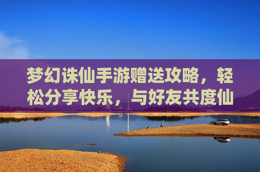 梦幻诛仙手游赠送攻略,轻松分享快乐,与好友共度仙途