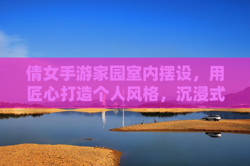 倩女手游家园室内摆设，用匠心打造个人风格，沉浸式体验的温馨角落