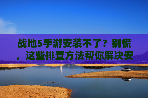 战地5手游安装不了？别慌，这些排查方法帮你解决安装难题