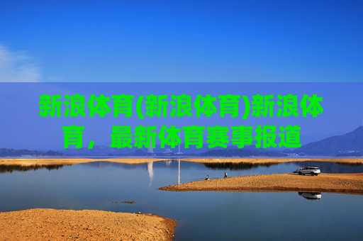 新浪体育(新浪体育)新浪体育,最新体育赛事报道