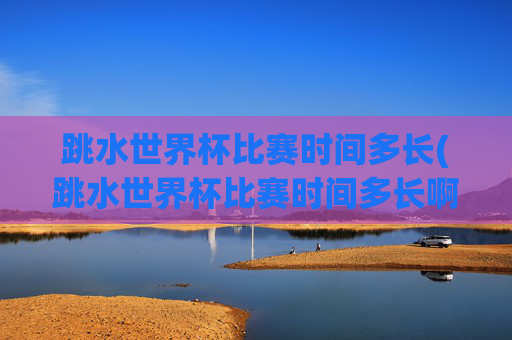 跳水世界杯比赛时间多长(跳水世界杯比赛时间多长啊)