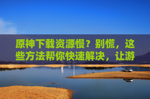 原神下载资源慢？别慌，这些方法帮你快速解决，让游戏下载不再慢半拍