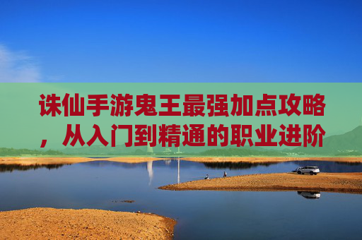 诛仙手游鬼王最强加点攻略,从入门到精通的职业进阶指南,解锁顶级输出能力