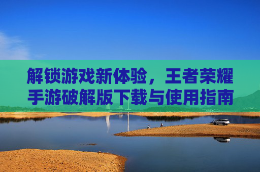 解锁游戏新体验，王者荣耀手游破解版下载与使用指南