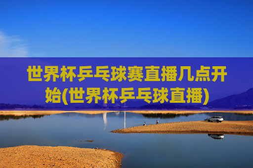 世界杯乒乓球赛直播几点开始(世界杯乒乓球直播)