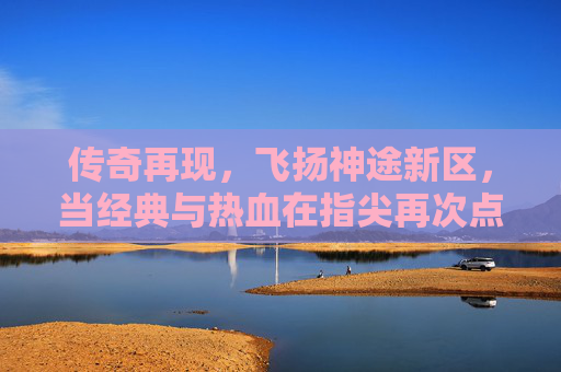 传奇再现,飞扬神途新区,当经典与热血在指尖再次点燃,传奇再现,飞扬神途新区,经典热血在指尖再燃