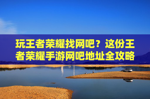 玩王者荣耀找网吧?这份王者荣耀手游网吧地址全攻略,帮你快速锁定理想场地!