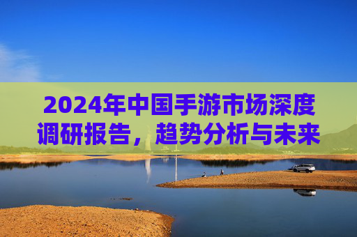 2024年中国手游市场深度调研报告，趋势分析与未来展望