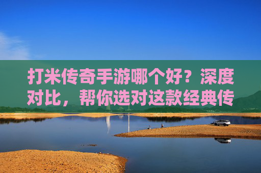 打米传奇手游哪个好?深度对比,帮你选对这款经典传奇手游