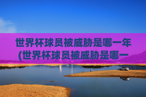 世界杯球员被威胁是哪一年(世界杯球员被威胁是哪一年的)