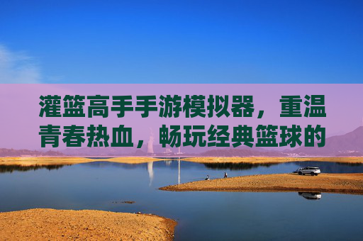 灌篮高手手游模拟器，重温青春热血，畅玩经典篮球的利器