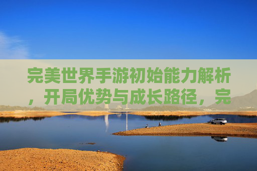 完美世界手游初始能力解析，开局优势与成长路径，完美世界手游初始能力解析，开局优势与成长路径