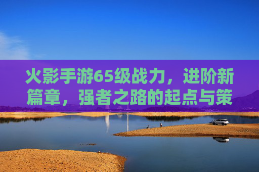 火影手游65级战力，进阶新篇章，强者之路的起点与策略解析