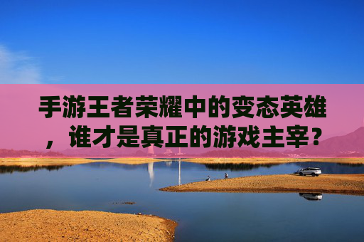 手游王者荣耀中的变态英雄,谁才是真正的游戏主宰?