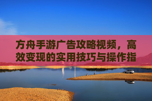 方舟手游广告攻略视频,高效变现的实用技巧与操作指南