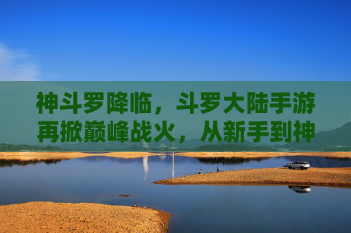 神斗罗降临,斗罗大陆手游再掀巅峰战火,从新手到神级,你的武魂觉醒之路,神斗罗降临,斗罗大陆手游再掀巅峰战火,武魂觉醒之路,从新手到神级巅峰
