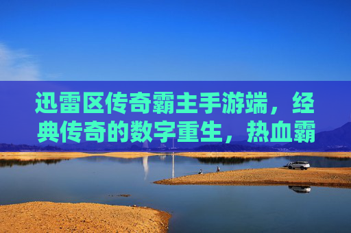 迅雷区传奇霸主手游端,经典传奇的数字重生,热血霸主荣耀再续,迅雷区传奇霸主手游,经典传奇数字重生,热血霸主荣耀再续