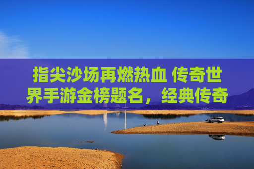 指尖沙场再燃热血 传奇世界手游金榜题名，经典传奇续写新章