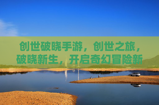 创世破晓手游，创世之旅，破晓新生，开启奇幻冒险新篇章