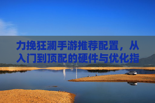 力挽狂澜手游推荐配置，从入门到顶配的硬件与优化指南