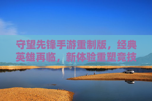 守望先锋手游重制版,经典英雄再临,新体验重塑竞技魂