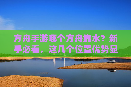 方舟手游哪个方舟靠水？新手必看，这几个位置优势显著，资源获取更高效，方舟手游哪个方舟靠水？新手必看，这几个位置资源获取更高效