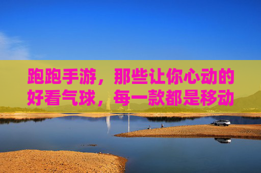 跑跑手游,那些让你心动的好看气球,每一款都是移动的风景!跑跑手游里的心动气球,每一款都是移动的风景