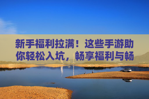新手福利拉满！这些手游助你轻松入坑，畅享福利与畅爽玩法