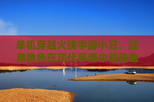 单机穿越火线手游小丑，经典角色在现代手游中的热血回归，重温经典战场的激情与策略