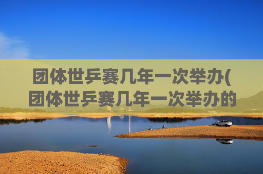 团体世乒赛几年一次举办(团体世乒赛几年一次举办的)团体世乒赛几年一次举办？