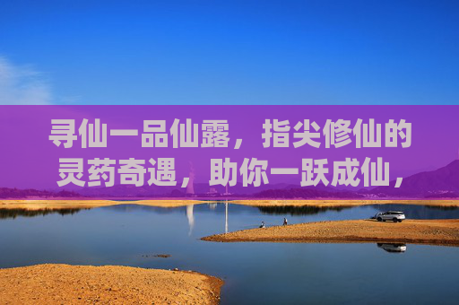 寻仙一品仙露,指尖修仙的灵药奇遇,助你一跃成仙,寻仙一品仙露,指尖修仙的灵药奇遇,助你一跃成仙