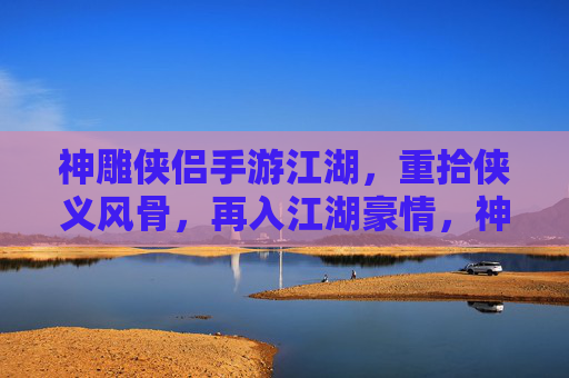 神雕侠侣手游江湖,重拾侠义风骨,再入江湖豪情,神雕侠侣手游江湖,重拾侠义风骨,再入江湖豪情
