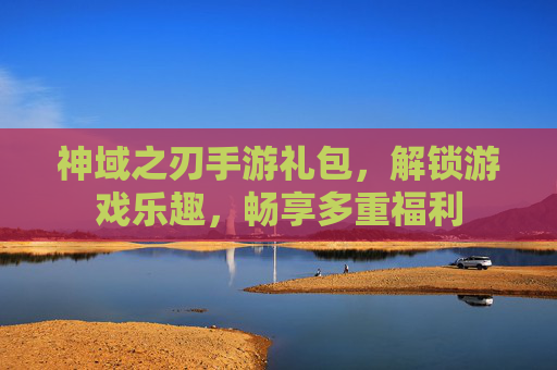 神域之刃手游礼包，解锁游戏乐趣，畅享多重福利