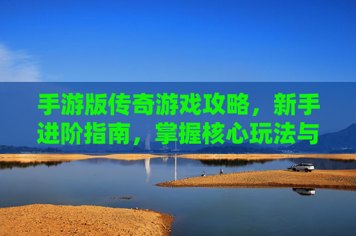 手游版传奇游戏攻略,新手进阶指南,掌握核心玩法与资源策略,轻松成为传奇大佬