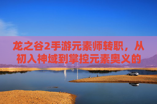 龙之谷2手游元素师转职,从初入神域到掌控元素奥义的进阶之旅