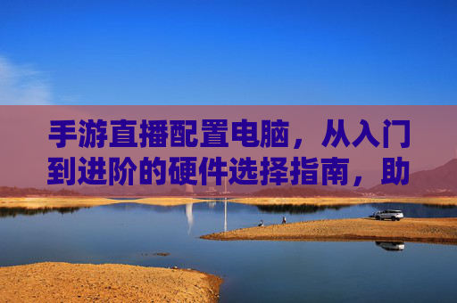 手游直播配置电脑,从入门到进阶的硬件选择指南,助你直播更丝滑,手游直播电脑配置,从入门到进阶的硬件选择指南,助你直播更丝滑