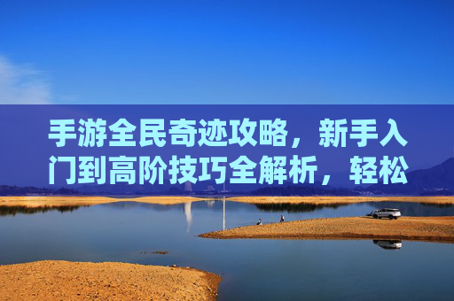 手游全民奇迹攻略,新手入门到高阶技巧全解析,轻松掌握游戏核心玩法