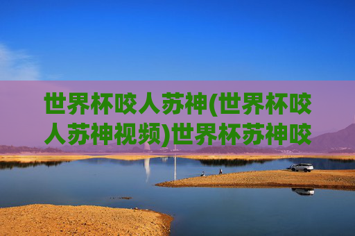 世界杯咬人苏神(世界杯咬人苏神视频)世界杯苏神咬人事件及视频回顾