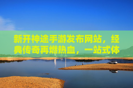 新开神途手游发布网站，经典传奇再燃热血，一站式体验神途新世界，新开神途手游发布网站，经典传奇再燃热血，一站式体验神途新世界
