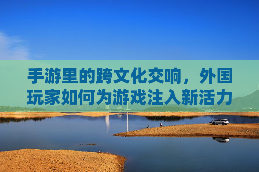 手游里的跨文化交响，外国玩家如何为游戏注入新活力？