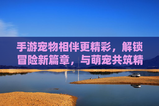 手游宠物相伴更精彩，解锁冒险新篇章，与萌宠共筑精彩游戏世界，手游宠物相伴更精彩，解锁冒险新篇章，与萌宠共筑精彩游戏世界