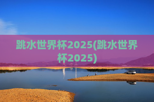 跳水世界杯2025(跳水世界杯2025)
