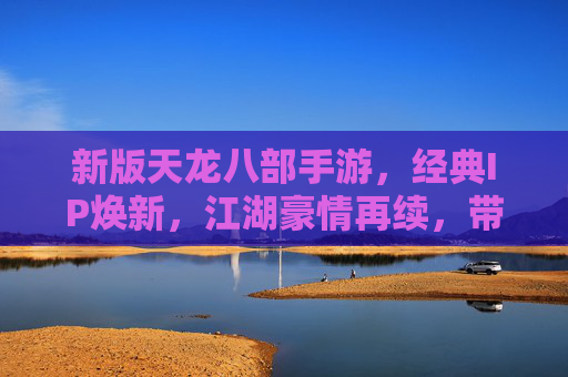 新版天龙八部手游，经典IP焕新，江湖豪情再续，带你重返经典武侠世界