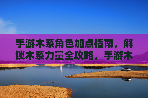 手游木系角色加点指南，解锁木系力量全攻略，手游木系角色加点指南，解锁木系力量全攻略