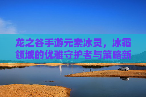 龙之谷手游元素冰灵,冰霜领域的优雅守护者与策略新篇章,龙之谷手游元素冰灵,冰霜领域的优雅守护者与策略新篇章
