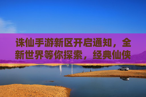 诛仙手游新区开启通知,全新世界等你探索,经典仙侠玩法再续传奇
