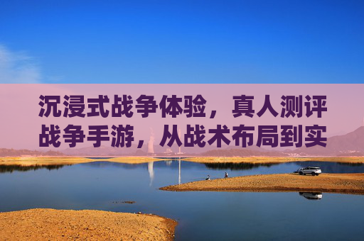 沉浸式战争体验,真人测评战争手游,从战术布局到实时策略的深度解析