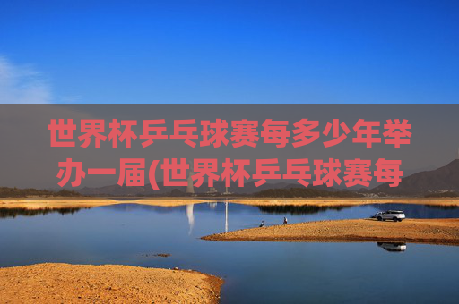 世界杯乒乓球赛每多少年举办一届(世界杯乒乓球赛每多少年举办一届的)世界杯乒乓球赛每多少年举办一届?
